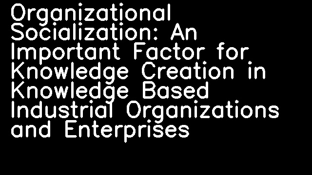 Organizational Socialization: An Important Factor for Knowledge Creation in Knowledge Based Industrial Organizations and Enterprises