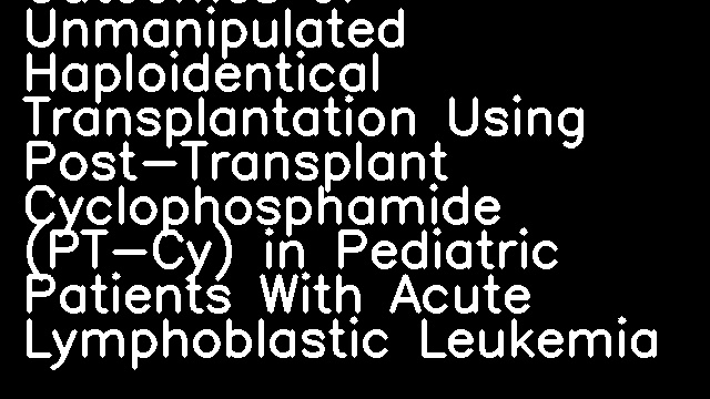 Outcomes of Unmanipulated Haploidentical Transplantation Using Post-Transplant Cyclophosphamide (PT-Cy) in Pediatric Patients With Acute Lymphoblastic Leukemia