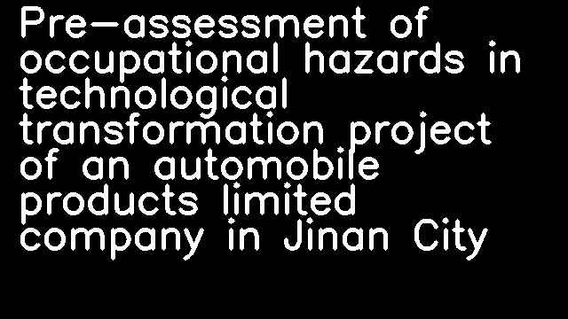 Pre-assessment of occupational hazards in technological transformation project of an automobile products limited company in Jinan City