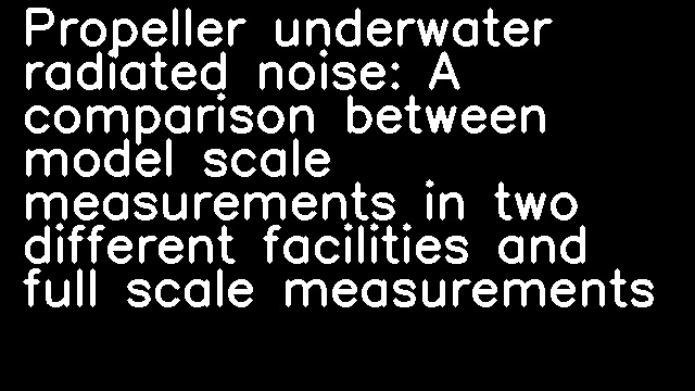 Propeller underwater radiated noise: A comparison between model scale measurements in two different facilities and full scale measurements