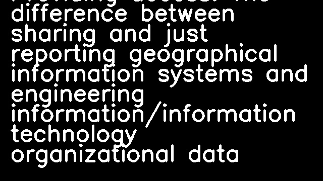 Providing access: The difference between sharing and just reporting geographical information systems and engineering information/information technology organizational data