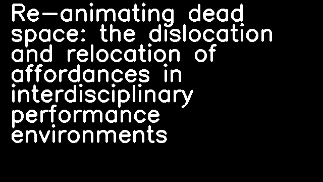 Re-animating dead space: the dislocation and relocation of affordances in interdisciplinary performance environments