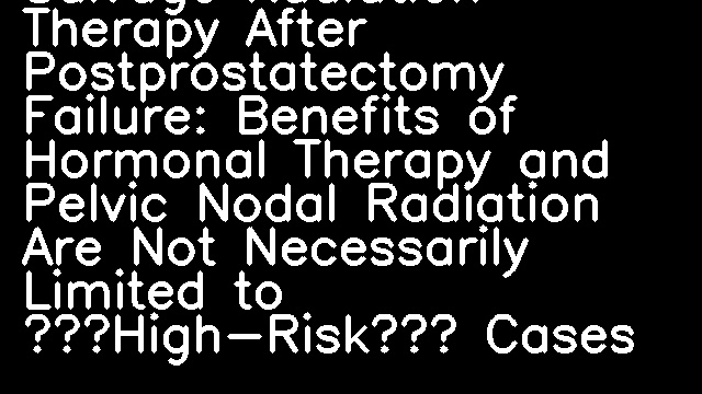 Salvage Radiation Therapy After Postprostatectomy Failure: Benefits of Hormonal Therapy and Pelvic Nodal Radiation Are Not Necessarily Limited to “High-Risk” Cases