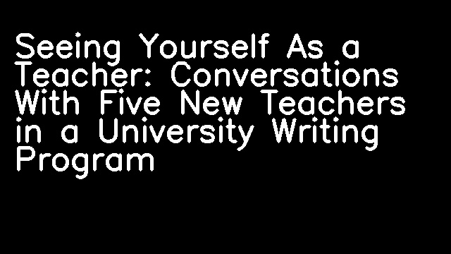 Seeing Yourself As a Teacher: Conversations With Five New Teachers in a University Writing Program