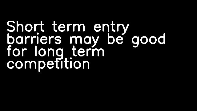 Short term entry barriers may be good for long term competition