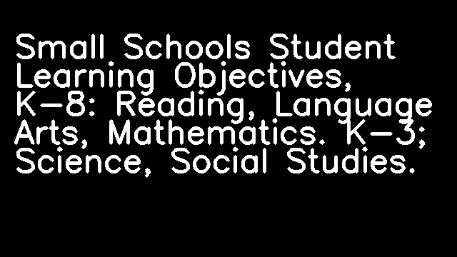 Small Schools Student Learning Objectives, K-8: Reading, Language Arts, Mathematics. K-3; Science, Social Studies.