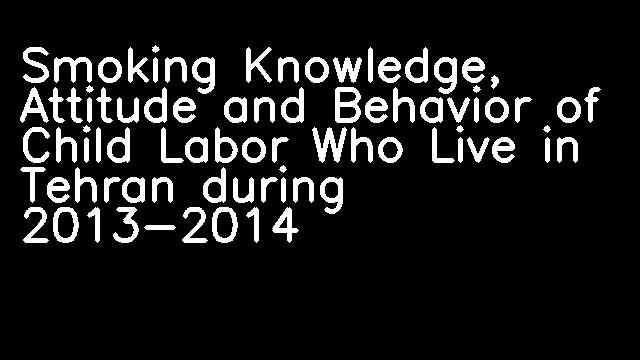 Smoking Knowledge, Attitude and Behavior of Child Labor Who Live in Tehran during 2013-2014