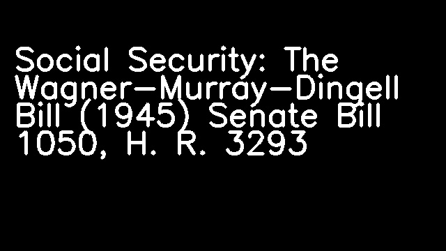 Social Security: The Wagner-Murray-Dingell Bill (1945) Senate Bill 1050, H. R. 3293