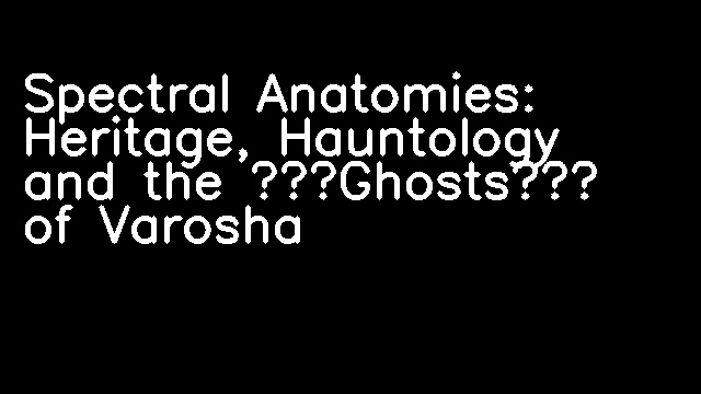 Spectral Anatomies: Heritage, Hauntology and the ‘Ghosts’ of Varosha