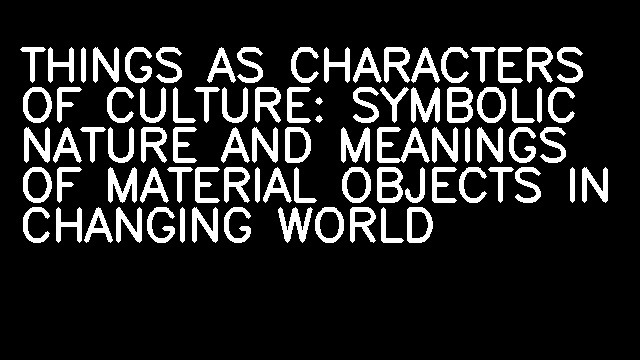 THINGS AS CHARACTERS OF CULTURE: SYMBOLIC NATURE AND MEANINGS OF MATERIAL OBJECTS IN CHANGING WORLD