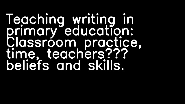 Teaching writing in primary education: Classroom practice, time, teachers’ beliefs and skills.