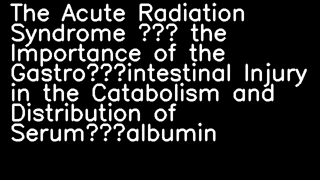 The Acute Radiation Syndrome — the Importance of the Gastro‐intestinal Injury in the Catabolism and Distribution of Serum‐albumin