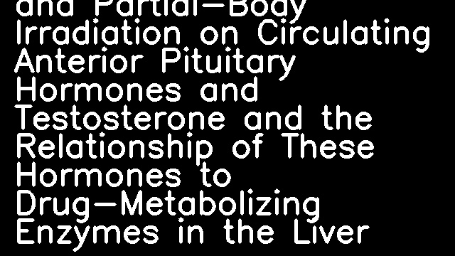 The Effects of Whole- and Partial-Body Irradiation on Circulating Anterior Pituitary Hormones and Testosterone and the Relationship of These Hormones to Drug-Metabolizing Enzymes in the Liver