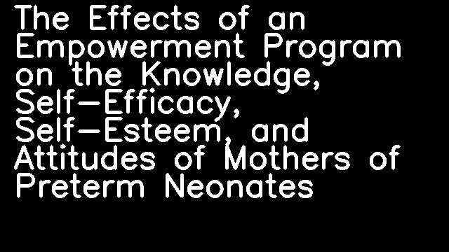 The Effects of an Empowerment Program on the Knowledge, Self-Efficacy, Self-Esteem, and Attitudes of Mothers of Preterm Neonates