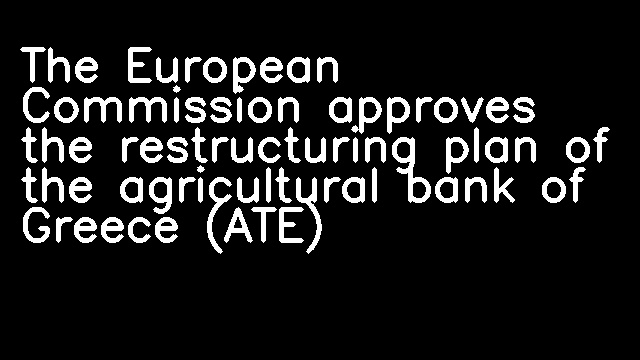 The European Commission approves the restructuring plan of the agricultural bank of Greece (ATE)