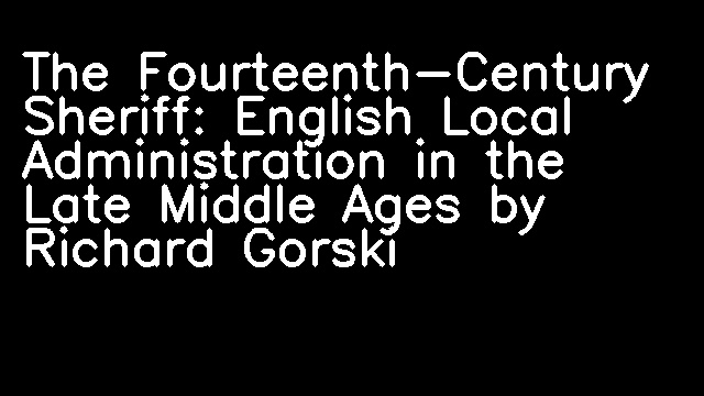 The Fourteenth-Century Sheriff: English Local Administration in the Late Middle Ages by Richard Gorski