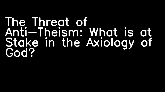 The Threat of Anti-Theism: What is at Stake in the Axiology of God?