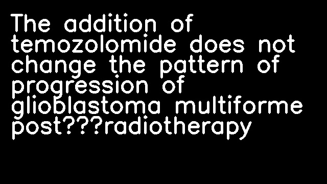 The addition of temozolomide does not change the pattern of progression of glioblastoma multiforme post‐radiotherapy