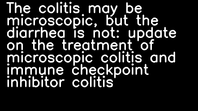 The colitis may be microscopic, but the diarrhea is not: update on the treatment of microscopic colitis and immune checkpoint inhibitor colitis