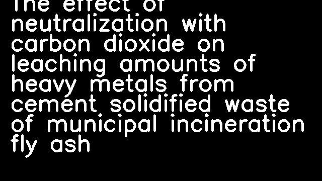 The effect of neutralization with carbon dioxide on leaching amounts of heavy metals from cement solidified waste of municipal incineration fly ash