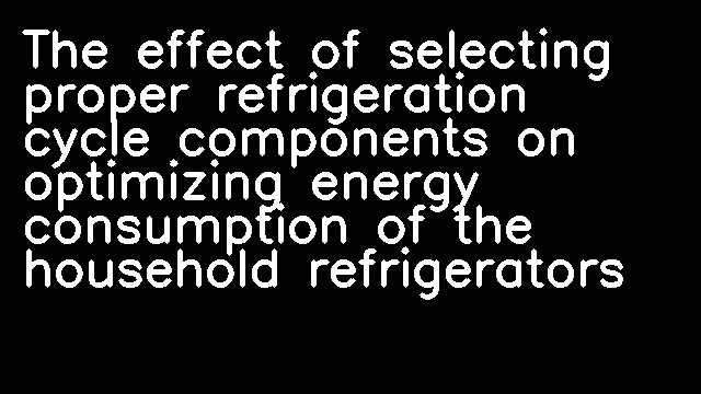 The effect of selecting proper refrigeration cycle components on optimizing energy consumption of the household refrigerators