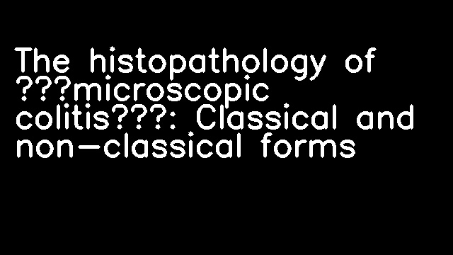 The histopathology of ‘microscopic colitis’: Classical and non-classical forms