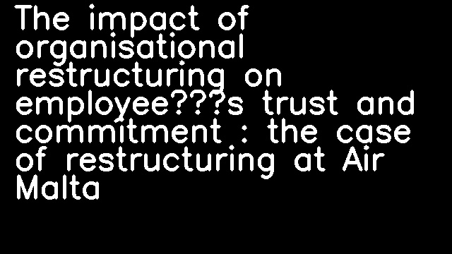 The impact of organisational restructuring on employee’s trust and commitment : the case of restructuring at Air Malta