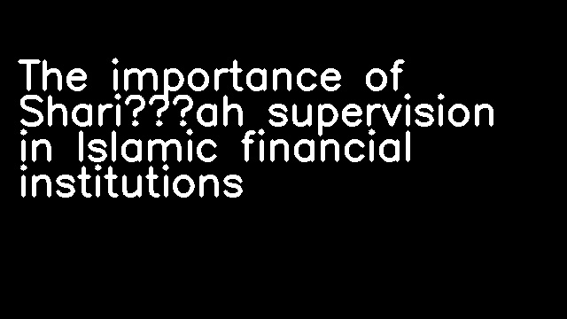 The importance of Shari’ah supervision in Islamic financial institutions