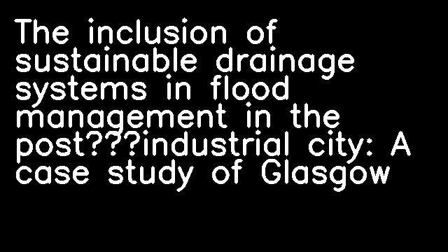 The inclusion of sustainable drainage systems in flood management in the post‐industrial city: A case study of Glasgow