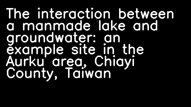 The interaction between a manmade lake and groundwater: an example site in the Aurku area, Chiayi County, Taiwan