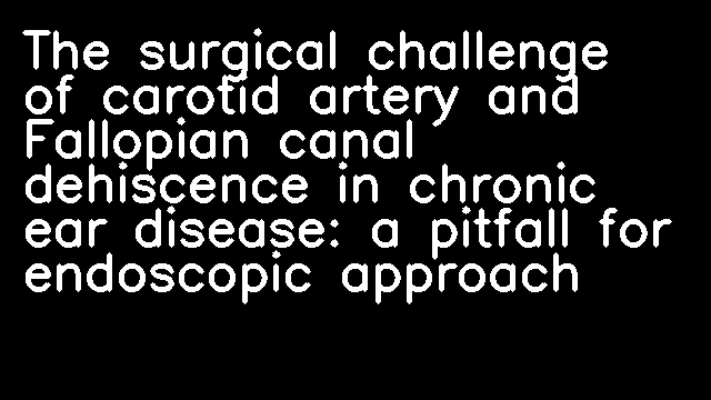 The surgical challenge of carotid artery and Fallopian canal dehiscence in chronic ear disease: a pitfall for endoscopic approach