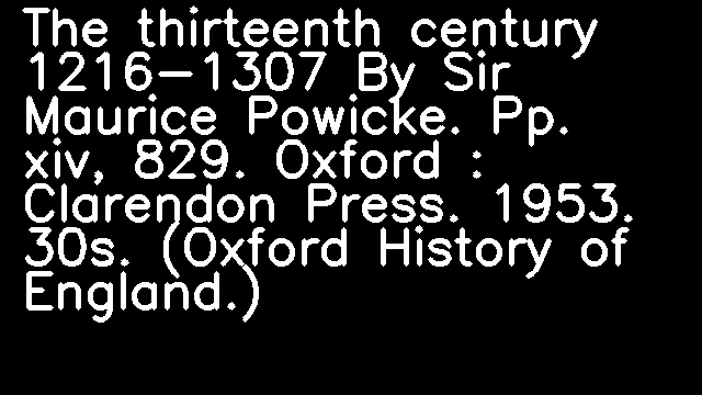 The thirteenth century 1216-1307 By Sir Maurice Powicke. Pp. xiv, 829. Oxford : Clarendon Press. 1953. 30s. (Oxford History of England.)