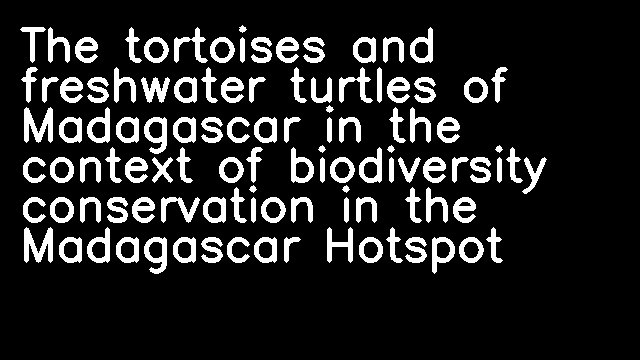 The tortoises and freshwater turtles of Madagascar in the context of biodiversity conservation in the Madagascar Hotspot