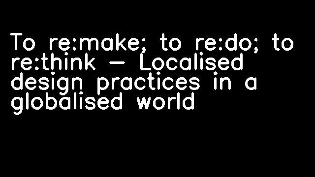 To re:make; to re:do; to re:think - Localised design practices in a globalised world