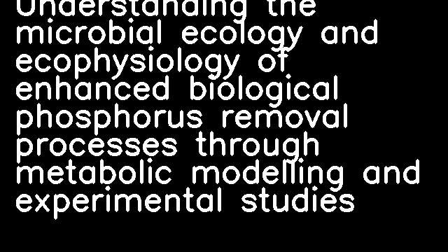 Understanding the microbial ecology and ecophysiology of enhanced biological phosphorus removal processes through metabolic modelling and experimental studies