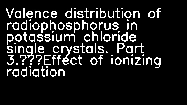 Valence distribution of radiophosphorus in potassium chloride single crystals. Part 3.—Effect of ionizing radiation