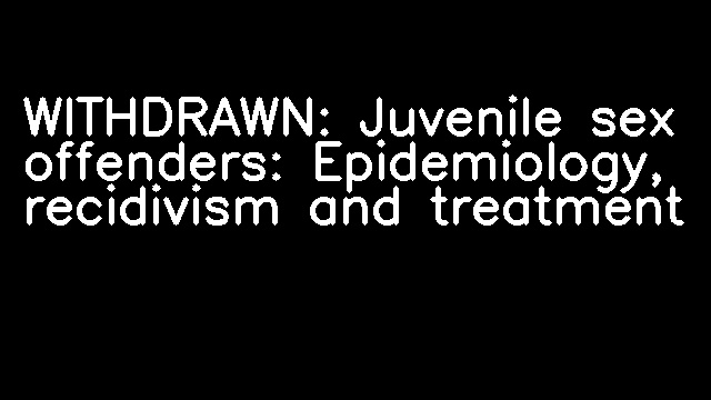 WITHDRAWN: Juvenile sex offenders: Epidemiology, recidivism and treatment