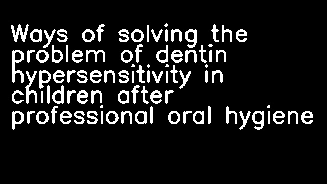 Ways of solving the problem of dentin hypersensitivity in children after professional oral hygiene