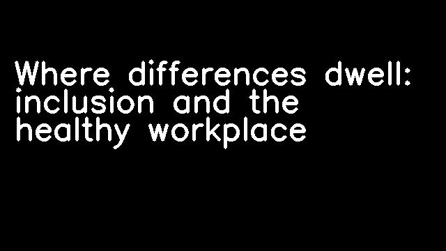 Where differences dwell: inclusion and the healthy workplace