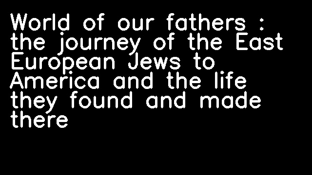 World of our fathers : the journey of the East European Jews to America and the life they found and made there